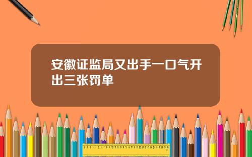 安徽证监局又出手一口气开出三张罚单