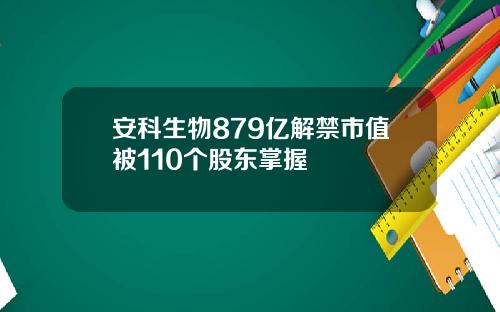 安科生物879亿解禁市值被110个股东掌握