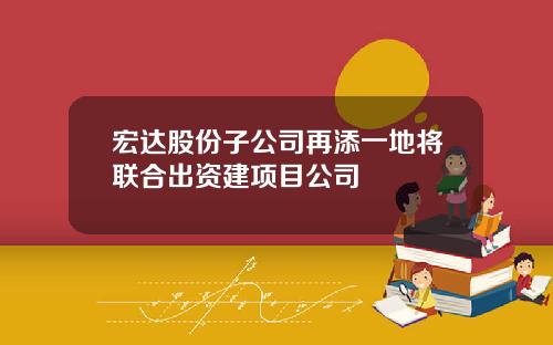 宏达股份子公司再添一地将联合出资建项目公司
