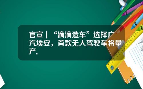 官宣｜“滴滴造车”选择广汽埃安，首款无人驾驶车将量产.