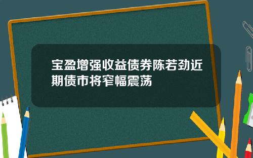宝盈增强收益债券陈若劲近期债市将窄幅震荡