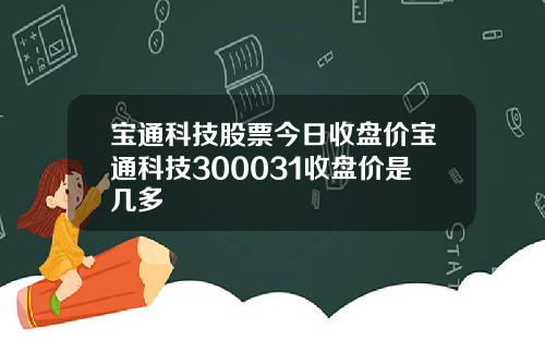 宝通科技股票今日收盘价宝通科技300031收盘价是几多