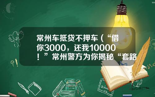 常州车抵贷不押车 (“借你3000,还我10000!”常州警方为你揭秘“套路贷”里的套路……)_1