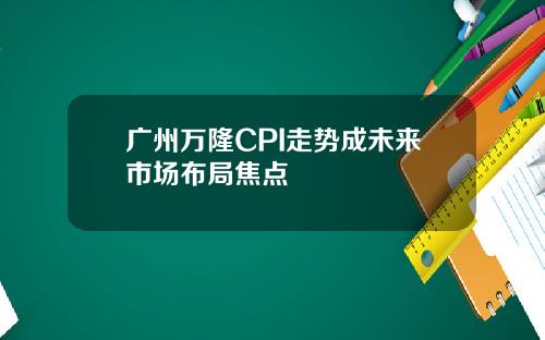 广州万隆CPI走势成未来市场布局焦点