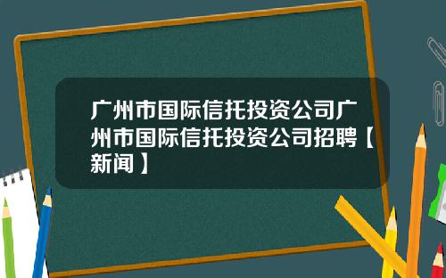 广州市国际信托投资公司广州市国际信托投资公司招聘【新闻】