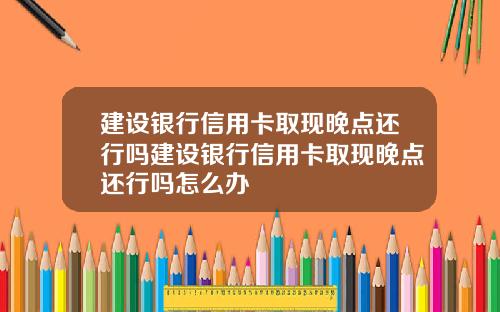 建设银行信用卡取现晚点还行吗建设银行信用卡取现晚点还行吗怎么办