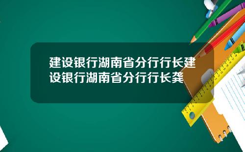 建设银行湖南省分行行长建设银行湖南省分行行长龚