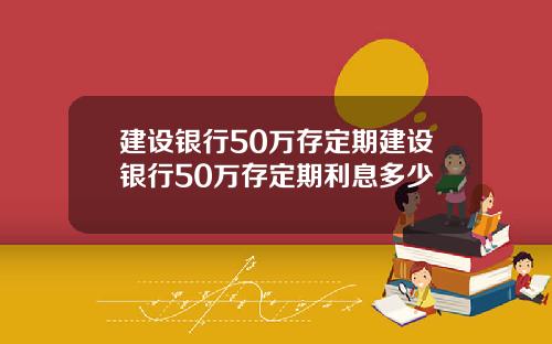 建设银行50万存定期建设银行50万存定期利息多少