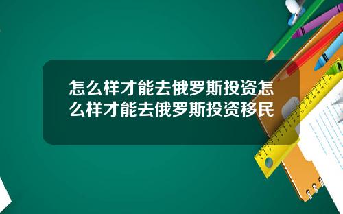 怎么样才能去俄罗斯投资怎么样才能去俄罗斯投资移民