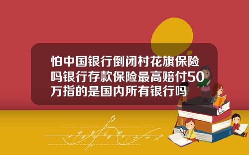 怕中国银行倒闭村花旗保险吗银行存款保险最高赔付50万指的是国内所有银行吗