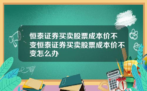 恒泰证券买卖股票成本价不变恒泰证券买卖股票成本价不变怎么办
