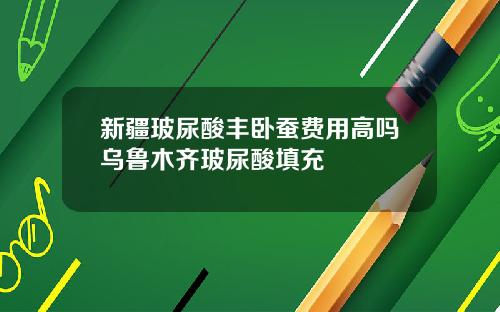 新疆玻尿酸丰卧蚕费用高吗乌鲁木齐玻尿酸填充