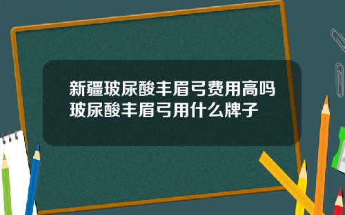 新疆玻尿酸丰眉弓费用高吗玻尿酸丰眉弓用什么牌子