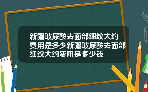 新疆玻尿酸去面部细纹大约费用是多少新疆玻尿酸去面部细纹大约费用是多少钱