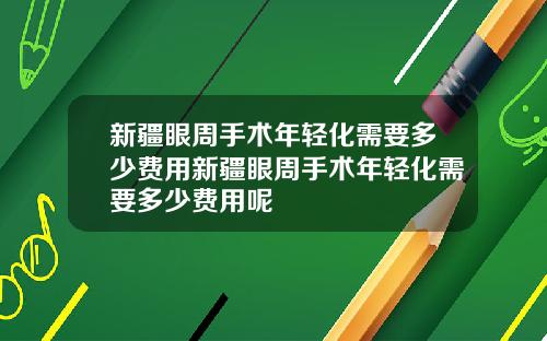 新疆眼周手术年轻化需要多少费用新疆眼周手术年轻化需要多少费用呢