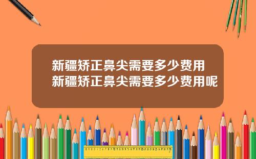 新疆矫正鼻尖需要多少费用新疆矫正鼻尖需要多少费用呢