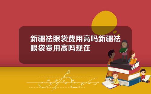 新疆祛眼袋费用高吗新疆祛眼袋费用高吗现在