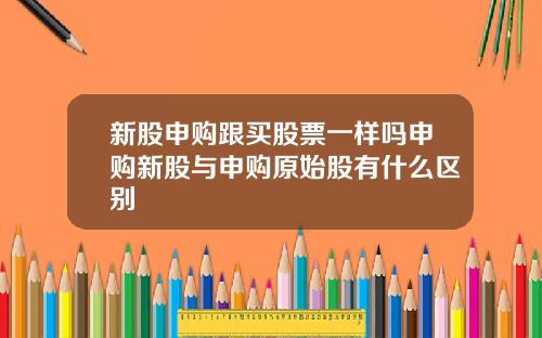 新股申购跟买股票一样吗申购新股与申购原始股有什么区别