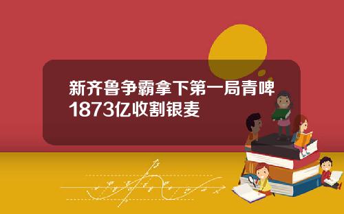新齐鲁争霸拿下第一局青啤1873亿收割银麦