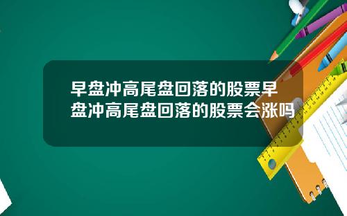 早盘冲高尾盘回落的股票早盘冲高尾盘回落的股票会涨吗