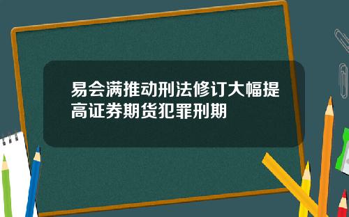 易会满推动刑法修订大幅提高证券期货犯罪刑期