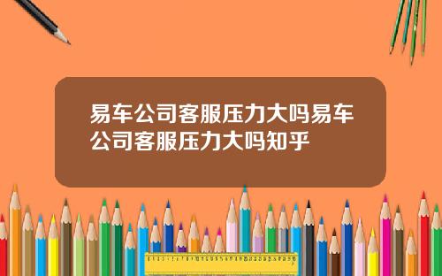 易车公司客服压力大吗易车公司客服压力大吗知乎