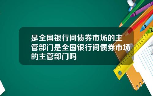 是全国银行间债券市场的主管部门是全国银行间债券市场的主管部门吗