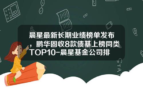 晨星最新长期业绩榜单发布，鹏华固收8款债基上榜同类TOP10-晨星基金公司排名