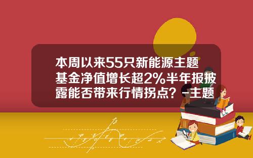 本周以来55只新能源主题基金净值增长超2%半年报披露能否带来行情拐点？-主题基金是什么意思