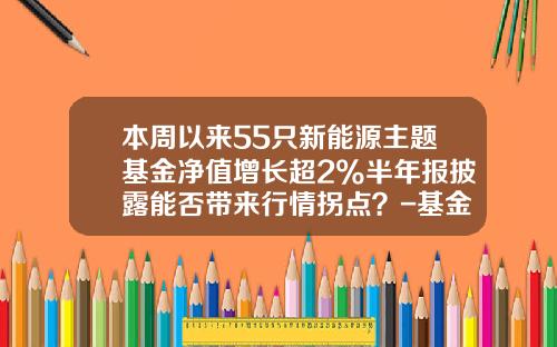 本周以来55只新能源主题基金净值增长超2%半年报披露能否带来行情拐点？-基金主题