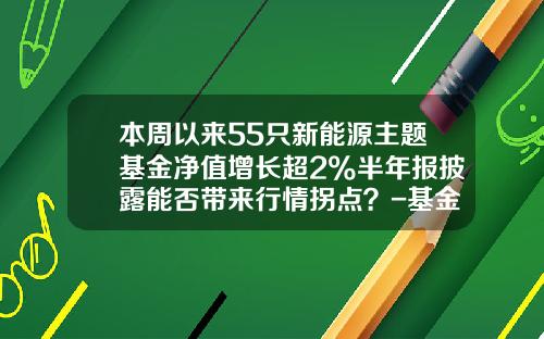 本周以来55只新能源主题基金净值增长超2%半年报披露能否带来行情拐点？-基金净值更新