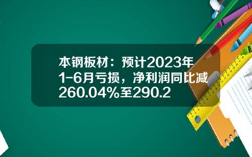 本钢板材：预计2023年1-6月亏损，净利润同比减260.04%至290.25%-本钢亏损多少钱