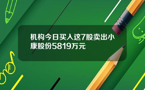 机构今日买入这7股卖出小康股份5819万元