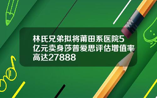 林氏兄弟拟将莆田系医院5亿元卖身莎普爱思评估增值率高达27888