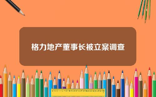 格力地产董事长被立案调查