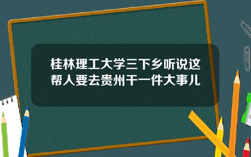 桂林理工大学三下乡听说这帮人要去贵州干一件大事儿