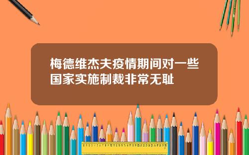 梅德维杰夫疫情期间对一些国家实施制裁非常无耻