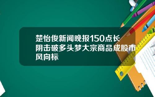 楚怡俊新闻晚报150点长阴击破多头梦大宗商品成股市风向标
