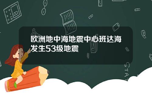 欧洲地中海地震中心班达海发生53级地震