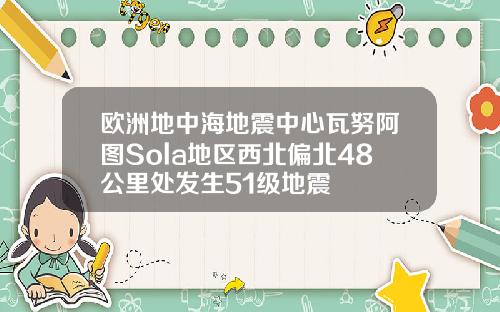 欧洲地中海地震中心瓦努阿图Sola地区西北偏北48公里处发生51级地震