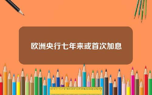 欧洲央行七年来或首次加息