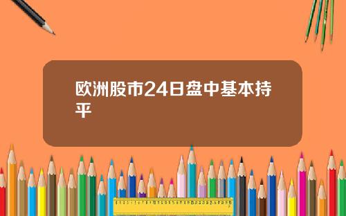 欧洲股市24日盘中基本持平