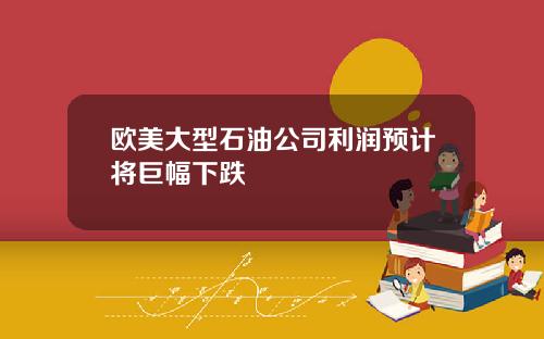 欧美大型石油公司利润预计将巨幅下跌