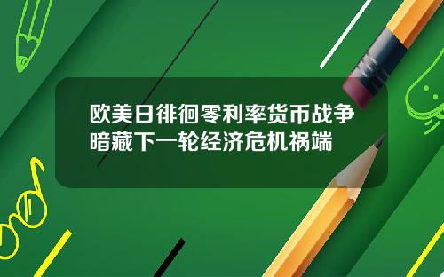 欧美日徘徊零利率货币战争暗藏下一轮经济危机祸端