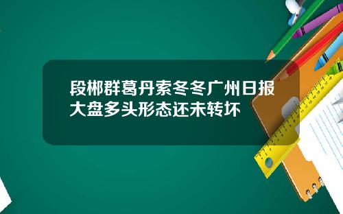 段郴群葛丹索冬冬广州日报大盘多头形态还未转坏