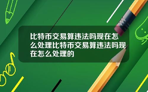 比特币交易算违法吗现在怎么处理比特币交易算违法吗现在怎么处理的