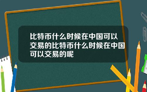 比特币什么时候在中国可以交易的比特币什么时候在中国可以交易的呢
