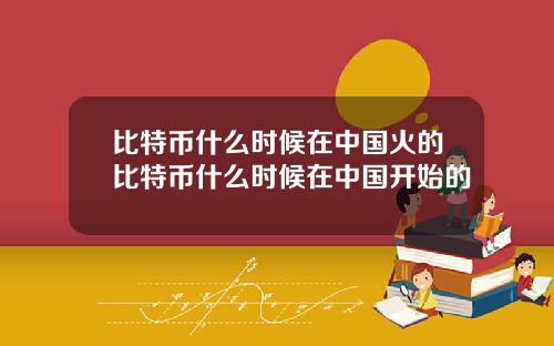 比特币什么时候在中国火的比特币什么时候在中国开始的