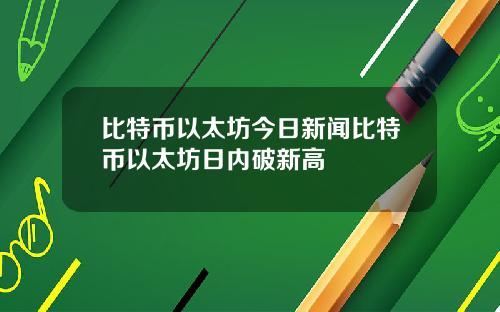 比特币以太坊今日新闻比特币以太坊日内破新高