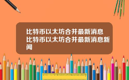 比特币以太坊合并最新消息比特币以太坊合并最新消息新闻